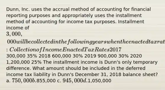 Dunn, Inc. uses the accrual method of accounting for financial reporting purposes and appropriately uses the installment method of accounting for income tax purposes. Installment income of 3,000,000 will be collected in the following years when the enacted tax rates are: Collection of Income Enacted Tax Rates 2017300,000 35% 2018 600,000 30% 2019 900,000 30% 2020 1,200,000 25% The installment income is Dunn's only temporary difference. What amount should be included in the deferred income tax liability in Dunn's December 31, 2018 balance sheet? a. 750,000 b.855,000 c. 945,000 d.1,050,000