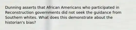 Dunning asserts that African Americans who participated in Reconstruction governments did not seek the guidance from Southern whites. What does this demonstrate about the historian's bias?