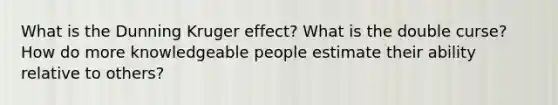 What is the Dunning Kruger effect? What is the double curse? How do more knowledgeable people estimate their ability relative to others?