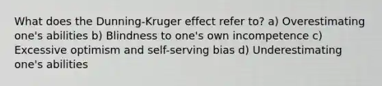 What does the Dunning-Kruger effect refer to? a) Overestimating one's abilities b) Blindness to one's own incompetence c) Excessive optimism and self-serving bias d) Underestimating one's abilities