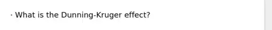 · What is the Dunning-Kruger effect?