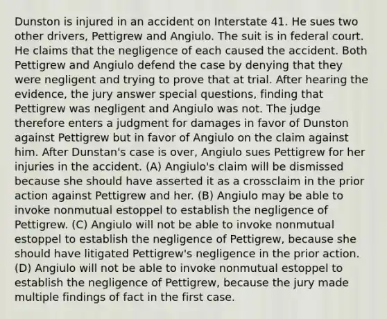 Dunston is injured in an accident on Interstate 41. He sues two other drivers, Pettigrew and Angiulo. The suit is in federal court. He claims that the negligence of each caused the accident. Both Pettigrew and Angiulo defend the case by denying that they were negligent and trying to prove that at trial. After hearing the evidence, the jury answer special questions, finding that Pettigrew was negligent and Angiulo was not. The judge therefore enters a judgment for damages in favor of Dunston against Pettigrew but in favor of Angiulo on the claim against him. After Dunstan's case is over, Angiulo sues Pettigrew for her injuries in the accident. (A) Angiulo's claim will be dismissed because she should have asserted it as a crossclaim in the prior action against Pettigrew and her. (B) Angiulo may be able to invoke nonmutual estoppel to establish the negligence of Pettigrew. (C) Angiulo will not be able to invoke nonmutual estoppel to establish the negligence of Pettigrew, because she should have litigated Pettigrew's negligence in the prior action. (D) Angiulo will not be able to invoke nonmutual estoppel to establish the negligence of Pettigrew, because the jury made multiple findings of fact in the first case.