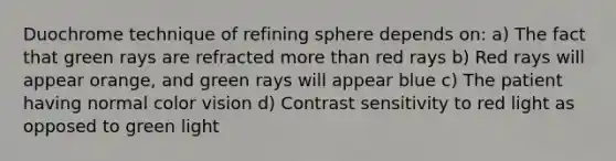 Duochrome technique of refining sphere depends on: a) The fact that green rays are refracted more than red rays b) Red rays will appear orange, and green rays will appear blue c) The patient having normal color vision d) Contrast sensitivity to red light as opposed to green light