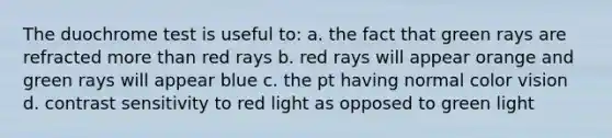 The duochrome test is useful to: a. the fact that green rays are refracted more than red rays b. red rays will appear orange and green rays will appear blue c. the pt having normal color vision d. contrast sensitivity to red light as opposed to green light