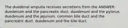 The duodenal ampulla receives secretions from the ANSWER: duodenum and the pancreatic duct. duodenum and the pylorus. duodenum and the jejunum. common bile duct and the pancreatic duct. duodenum and the bile duct.