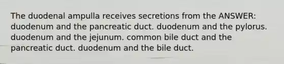 The duodenal ampulla receives secretions from the ANSWER: duodenum and the pancreatic duct. duodenum and the pylorus. duodenum and the jejunum. common bile duct and the pancreatic duct. duodenum and the bile duct.