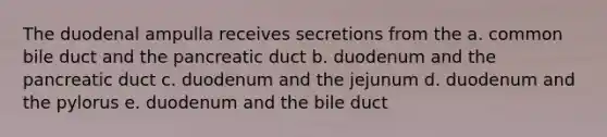 The duodenal ampulla receives secretions from the a. common bile duct and the pancreatic duct b. duodenum and the pancreatic duct c. duodenum and the jejunum d. duodenum and the pylorus e. duodenum and the bile duct