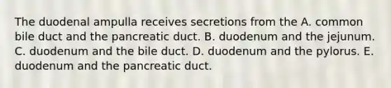 The duodenal ampulla receives secretions from the A. common bile duct and the pancreatic duct. B. duodenum and the jejunum. C. duodenum and the bile duct. D. duodenum and the pylorus. E. duodenum and the pancreatic duct.