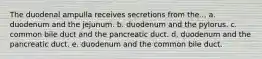 The duodenal ampulla receives secretions from the... a. duodenum and the jejunum. b. duodenum and the pylorus. c. common bile duct and the pancreatic duct. d. duodenum and the pancreatic duct. e. duodenum and the common bile duct.