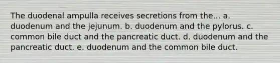 The duodenal ampulla receives secretions from the... a. duodenum and the jejunum. b. duodenum and the pylorus. c. common bile duct and the pancreatic duct. d. duodenum and the pancreatic duct. e. duodenum and the common bile duct.