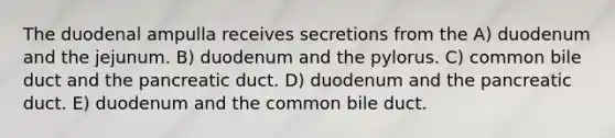 The duodenal ampulla receives secretions from the A) duodenum and the jejunum. B) duodenum and the pylorus. C) common bile duct and the pancreatic duct. D) duodenum and the pancreatic duct. E) duodenum and the common bile duct.