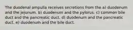 The duodenal ampulla receives secretions from the a) duodenum and the jejunum. b) duodenum and the pylorus. c) common bile duct and the pancreatic duct. d) duodenum and the pancreatic duct. e) duodenum and the bile duct.