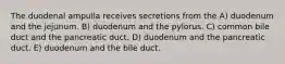 The duodenal ampulla receives secretions from the A) duodenum and the jejunum. B) duodenum and the pylorus. C) common bile duct and the pancreatic duct. D) duodenum and the pancreatic duct. E) duodenum and the bile duct.