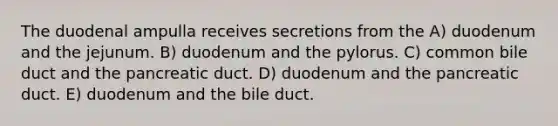 The duodenal ampulla receives secretions from the A) duodenum and the jejunum. B) duodenum and the pylorus. C) common bile duct and the pancreatic duct. D) duodenum and the pancreatic duct. E) duodenum and the bile duct.