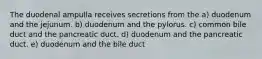 The duodenal ampulla receives secretions from the a) duodenum and the jejunum. b) duodenum and the pylorus. c) common bile duct and the pancreatic duct. d) duodenum and the pancreatic duct. e) duodenum and the bile duct