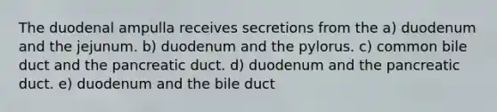 The duodenal ampulla receives secretions from the a) duodenum and the jejunum. b) duodenum and the pylorus. c) common bile duct and the pancreatic duct. d) duodenum and the pancreatic duct. e) duodenum and the bile duct