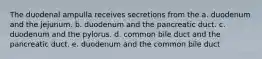 The duodenal ampulla receives secretions from the a. duodenum and the jejunum. b. duodenum and the pancreatic duct. c. duodenum and the pylorus. d. common bile duct and the pancreatic duct. e. duodenum and the common bile duct