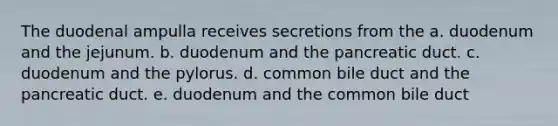 The duodenal ampulla receives secretions from the a. duodenum and the jejunum. b. duodenum and the pancreatic duct. c. duodenum and the pylorus. d. common bile duct and the pancreatic duct. e. duodenum and the common bile duct