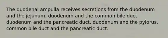 The duodenal ampulla receives secretions from the duodenum and the jejunum. duodenum and the common bile duct. duodenum and the pancreatic duct. duodenum and the pylorus. common bile duct and the pancreatic duct.