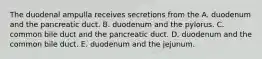 The duodenal ampulla receives secretions from the A. duodenum and the pancreatic duct. B. duodenum and the pylorus. C. common bile duct and the pancreatic duct. D. duodenum and the common bile duct. E. duodenum and the jejunum.