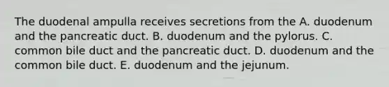 The duodenal ampulla receives secretions from the A. duodenum and the pancreatic duct. B. duodenum and the pylorus. C. common bile duct and the pancreatic duct. D. duodenum and the common bile duct. E. duodenum and the jejunum.