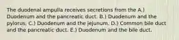 The duodenal ampulla receives secretions from the A.) Duodenum and the pancreatic duct. B.) Duodenum and the pylorus. C.) Duodenum and the jejunum. D.) Common bile duct and the pancreatic duct. E.) Duodenum and the bile duct.