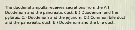 The duodenal ampulla receives secretions from the A.) Duodenum and the pancreatic duct. B.) Duodenum and the pylorus. C.) Duodenum and the jejunum. D.) Common bile duct and the pancreatic duct. E.) Duodenum and the bile duct.