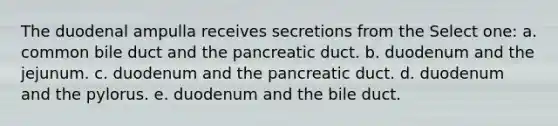 The duodenal ampulla receives secretions from the Select one: a. common bile duct and the pancreatic duct. b. duodenum and the jejunum. c. duodenum and the pancreatic duct. d. duodenum and the pylorus. e. duodenum and the bile duct.