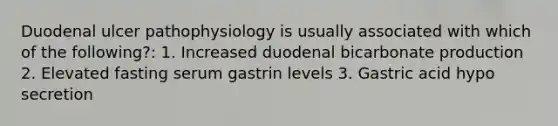 Duodenal ulcer pathophysiology is usually associated with which of the following?: 1. Increased duodenal bicarbonate production 2. Elevated fasting serum gastrin levels 3. Gastric acid hypo secretion