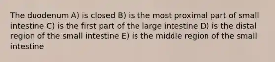 The duodenum A) is closed B) is the most proximal part of small intestine C) is the first part of the <a href='https://www.questionai.com/knowledge/kGQjby07OK-large-intestine' class='anchor-knowledge'>large intestine</a> D) is the distal region of <a href='https://www.questionai.com/knowledge/kt623fh5xn-the-small-intestine' class='anchor-knowledge'>the small intestine</a> E) is the middle region of the small intestine