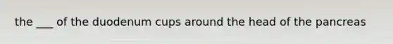 the ___ of the duodenum cups around the head of <a href='https://www.questionai.com/knowledge/kITHRba4Cd-the-pancreas' class='anchor-knowledge'>the pancreas</a>