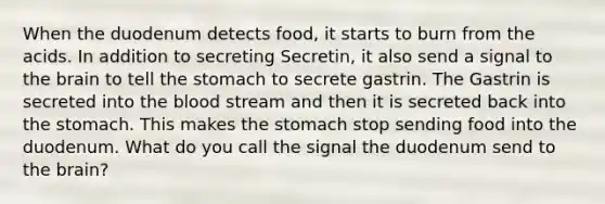 When the duodenum detects food, it starts to burn from the acids. In addition to secreting Secretin, it also send a signal to <a href='https://www.questionai.com/knowledge/kLMtJeqKp6-the-brain' class='anchor-knowledge'>the brain</a> to tell <a href='https://www.questionai.com/knowledge/kLccSGjkt8-the-stomach' class='anchor-knowledge'>the stomach</a> to secrete gastrin. The Gastrin is secreted into <a href='https://www.questionai.com/knowledge/k7oXMfj7lk-the-blood' class='anchor-knowledge'>the blood</a> stream and then it is secreted back into the stomach. This makes the stomach stop sending food into the duodenum. What do you call the signal the duodenum send to the brain?