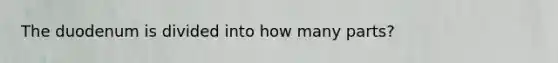 The duodenum is divided into how many parts?