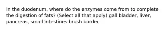 In the duodenum, where do the enzymes come from to complete the digestion of fats? (Select all that apply) gall bladder, liver, pancreas, small intestines brush border