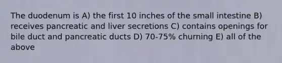 The duodenum is A) the first 10 inches of <a href='https://www.questionai.com/knowledge/kt623fh5xn-the-small-intestine' class='anchor-knowledge'>the small intestine</a> B) receives pancreatic and liver secretions C) contains openings for bile duct and pancreatic ducts D) 70-75% churning E) all of the above