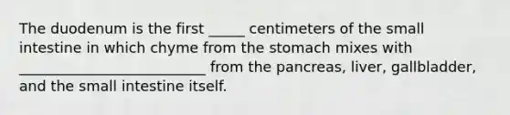 The duodenum is the first _____ centimeters of the small intestine in which chyme from the stomach mixes with __________________________ from the pancreas, liver, gallbladder, and the small intestine itself.