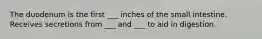 The duodenum is the first ___ inches of the small intestine. Receives secretions from ___ and ___ to aid in digestion.