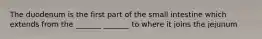 The duodenum is the first part of the small intestine which extends from the _______ _______ to where it joins the jejunum