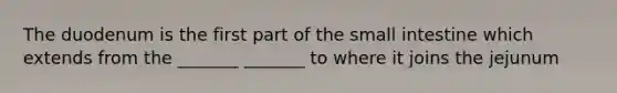 The duodenum is the first part of the small intestine which extends from the _______ _______ to where it joins the jejunum