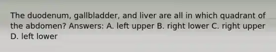 The duodenum, gallbladder, and liver are all in which quadrant of the abdomen? Answers: A. left upper B. right lower C. right upper D. left lower