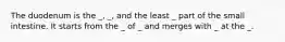 The duodenum is the _, _, and the least _ part of the small intestine. It starts from the _ of _ and merges with _ at the _.