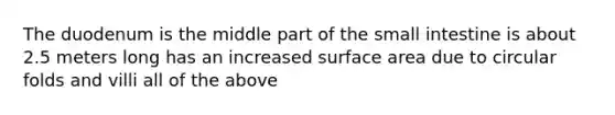 The duodenum is the middle part of the small intestine is about 2.5 meters long has an increased surface area due to circular folds and villi all of the above