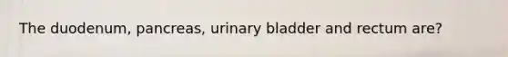 The duodenum, pancreas, urinary bladder and rectum are?