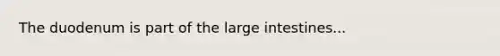 The duodenum is part of the large intestines...