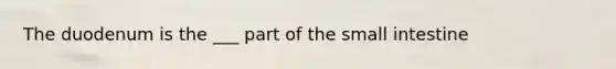 The duodenum is the ___ part of the small intestine