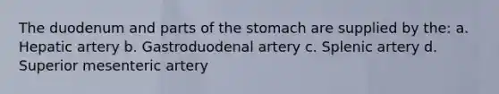 The duodenum and parts of the stomach are supplied by the: a. Hepatic artery b. Gastroduodenal artery c. Splenic artery d. Superior mesenteric artery