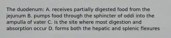 The duodenum: A. receives partially digested food from the jejunum B. pumps food through the sphincter of oddi into the ampulla of vater C. is the site where most digestion and absorption occur D. forms both the hepatic and splenic flexures