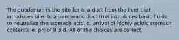 The duodenum is the site for a. a duct from the liver that introduces bile. b. a pancreatic duct that introduces basic fluids to neutralize the stomach acid. c. arrival of highly acidic stomach contents. e. pH of 8.3 d. All of the choices are correct.