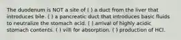 The duodenum is NOT a site of ( ) a duct from the liver that introduces bile. ( ) a pancreatic duct that introduces basic fluids to neutralize the stomach acid. ( ) arrival of highly acidic stomach contents. ( ) villi for absorption. ( ) production of HCl.