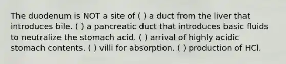 The duodenum is NOT a site of ( ) a duct from the liver that introduces bile. ( ) a pancreatic duct that introduces basic fluids to neutralize <a href='https://www.questionai.com/knowledge/kLccSGjkt8-the-stomach' class='anchor-knowledge'>the stomach</a> acid. ( ) arrival of highly acidic stomach contents. ( ) villi for absorption. ( ) production of HCl.